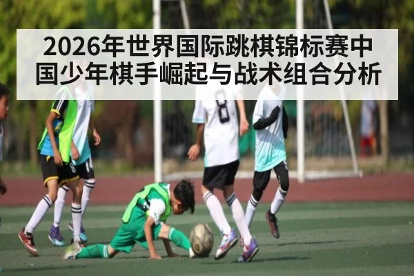 2026年世界国际跳棋锦标赛中国少年棋手崛起与战术组合分析