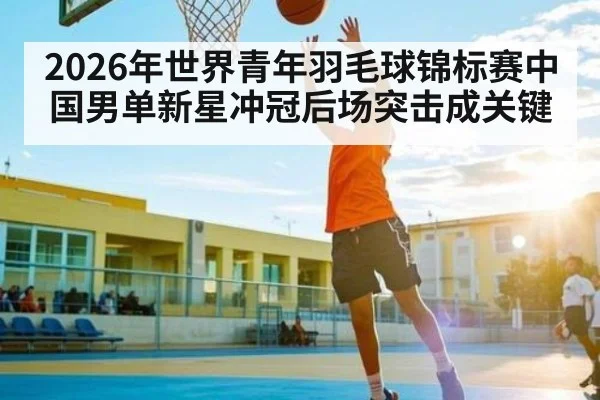 2026年世界青年羽毛球锦标赛中国男单新星冲冠后场突击成关键