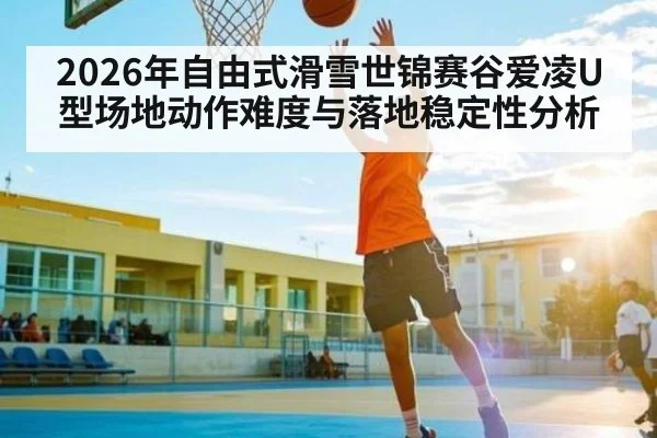 2026年自由式滑雪世锦赛谷爱凌U型场地动作难度与落地稳定性分析